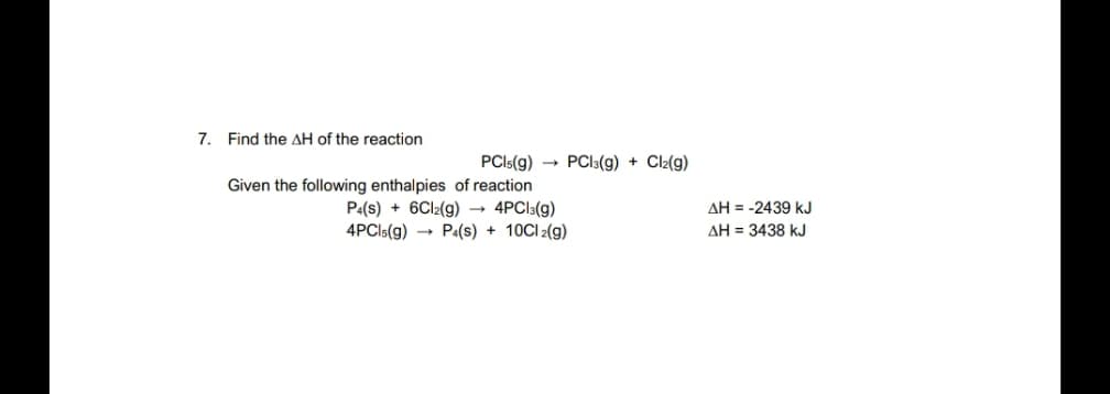 7. Find the AH of the reaction
PCI5(g) → PCI3(g) + Cl2(g)
Given the following enthalpies of reaction
P:(s) + 6CI2(g) → 4PCI3(g)
4PCI5(g) → Pa(s) + 10CI 2(g)
AH = -2439 kJ
AH = 3438 kJ
