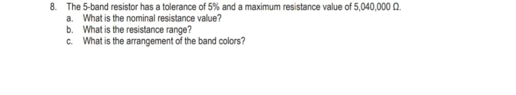 8.
The 5-band resistor has a tolerance of 5% and a maximum resistance value of 5,040,000 Q.
What is the nominal resistance value?
What is the resistance range?
a.
b.
What is the arrangement of the band colors?
C.
