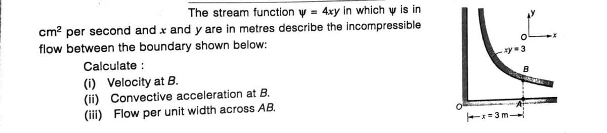 The stream function w = 4xy in which y is in
cm² per second and x and y are in metres describe the incompressible
flow between the boundary shown below:
Calculate :
(i) Velocity at B.
(ii) Convective acceleration at B.
(iii) Flow per unit width across AB.
.xy=3
A
x=3m-
B