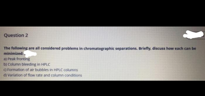 Question 2
The following are all considered problems in chromatographic separations. Briefly, discuss how each can be
minimized:,
a) Peak fronting
b) Column bleeding in HPLC
C) Formation of air bubbles in HPLC columns
d) Variation of flow rate and column conditions
