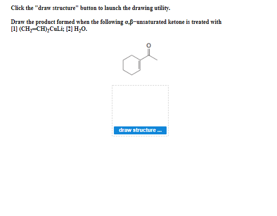 Click the "draw structure" button to launch the drawing utility.
Draw the product formed when the following a.f-unsaturated ketone is treated with
[1] (CH,-CH),CuLi; [2] H,O.
draw structure .
