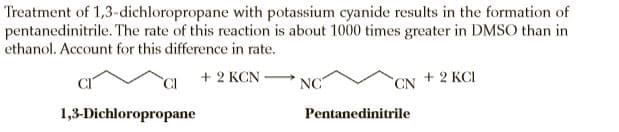 Treatment of 1,3-dichloropropane with potassium cyanide results in the formation of
pentanedinitrile. The rate of this reaction is about 1000 times greater in DMSO than in
ethanol. Account for this difference in rate.
CI
+ 2 KCN
NC
+ 2 KCI
CN
1,3-Dichloropropane
Pentanedinitrile
