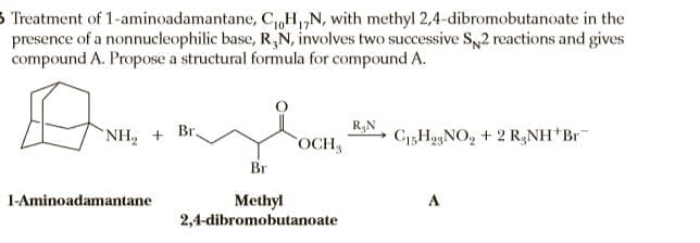 3 Treatment of 1-aminoadamantane, C„H„N, with methyl 2,4-dibromobutanoate in the
presence of a nonnucleophilic base, R,N, involves two successive S,2 reactions and gives
compound A. Propose a structural formula for compound A.
R&N
NH, + Br.
C15H93NO, + 2 R,NH Br
OCH
Br
1-Aminoadamantane
Methyl
2,4-dibromobutanoate
A
