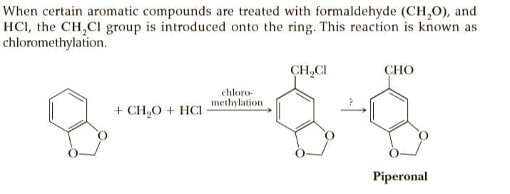 When certain aromatic compounds are treated with formaldehyde (CH,0), and
HCI, the CH,CI group is introduced onto the ring. This reaction is known as
chloromethylation.
CH,CI
СНО
chloro-
methylation
+ CH,O + HCI
Piperonal
