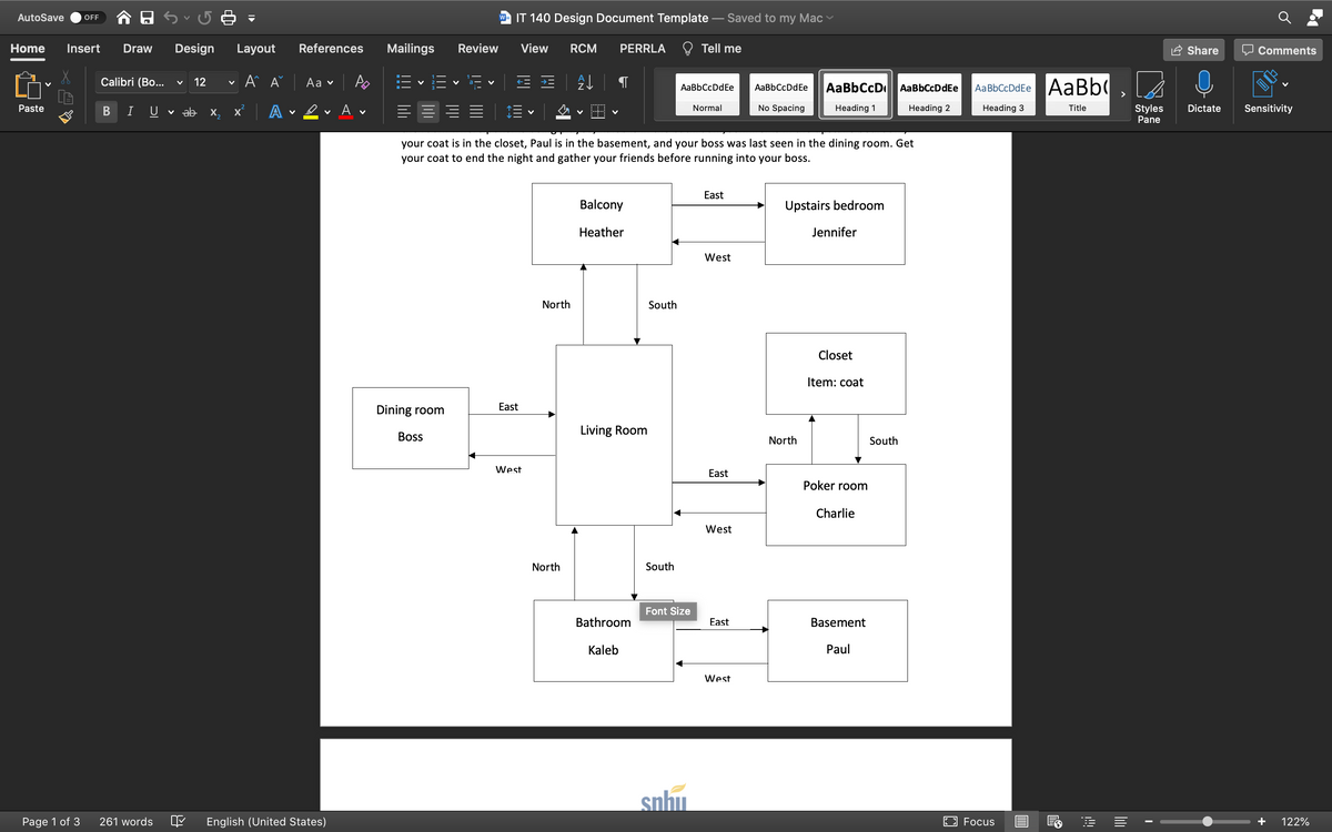 AutoSave
IT 140 Design Document Template – Saved to my Mac v
OFF
Home
Insert
Draw
Design
Layout
References
Mailings
Review
View
RCM
PERRLA
Tell me
Share
O Comments
Calibri (Bo...
12
A A
Аa v
AaBbCcD
AaBbCcDdEe AaBb
AaBbCcDdEe
AaBbCcDdEe
AaBbCcDdEe
>
Paste
A • ev A v
No Spacing
Sensitivity
Normal
Heading 2
Title
Styles
Pane
B
U
v ab x,
Heading 1
Heading 3
Dictate
your coat is in the closet, Paul is in the basement, and your boss was last seen in the dining room. Get
your coat to end the night and gather your friends before running into your boss.
East
Balcony
Upstairs bedroom
Heather
Jennifer
West
North
South
Closet
Item: coat
Dining room
East
Living Room
Boss
North
South
West
East
Poker room
Charlie
West
North
South
Font Size
Bathroom
East
Basement
Kaleb
Paul
West
snhu.
Page 1 of 3
261 words
English (United States)
Focus
122%
