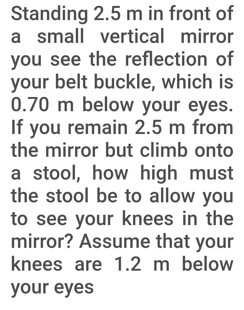 you see the reflection of
your belt buckle, which is
0.70 m below your eyes.
If you remain 2.5 m from
the mirror but climb onto
a stool, how high must
the stool be to allow you
to see your knees in the
mirror? Assume that your
knees are 1.2 m below
your eyes
