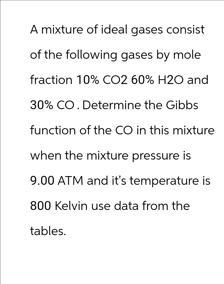 A mixture of ideal gases consist
of the following gases by mole
fraction 10% CO2 60% H2O and
30% CO. Determine the Gibbs
function of the CO in this mixture
when the mixture pressure is
9.00 ATM and it's temperature is
800 Kelvin use data from the
tables.