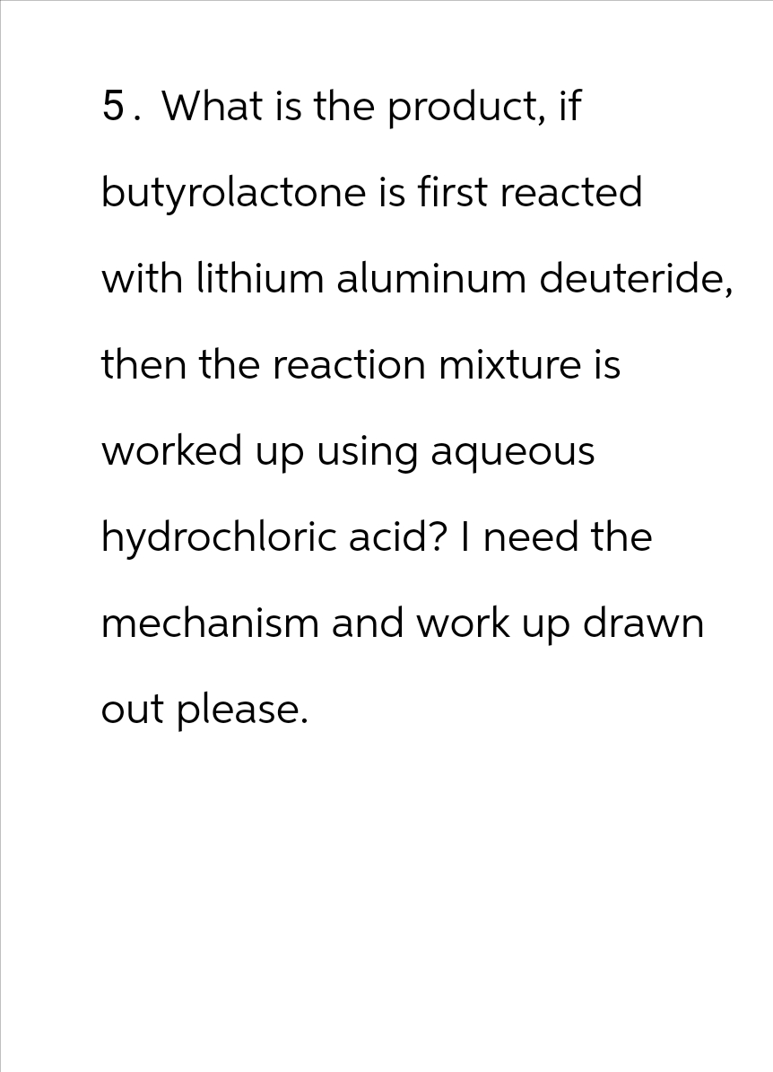5. What is the product, if
butyrolactone is first reacted
with lithium aluminum deuteride,
then the reaction mixture is
worked up using aqueous
hydrochloric acid? I need the
mechanism and work up drawn
out please.