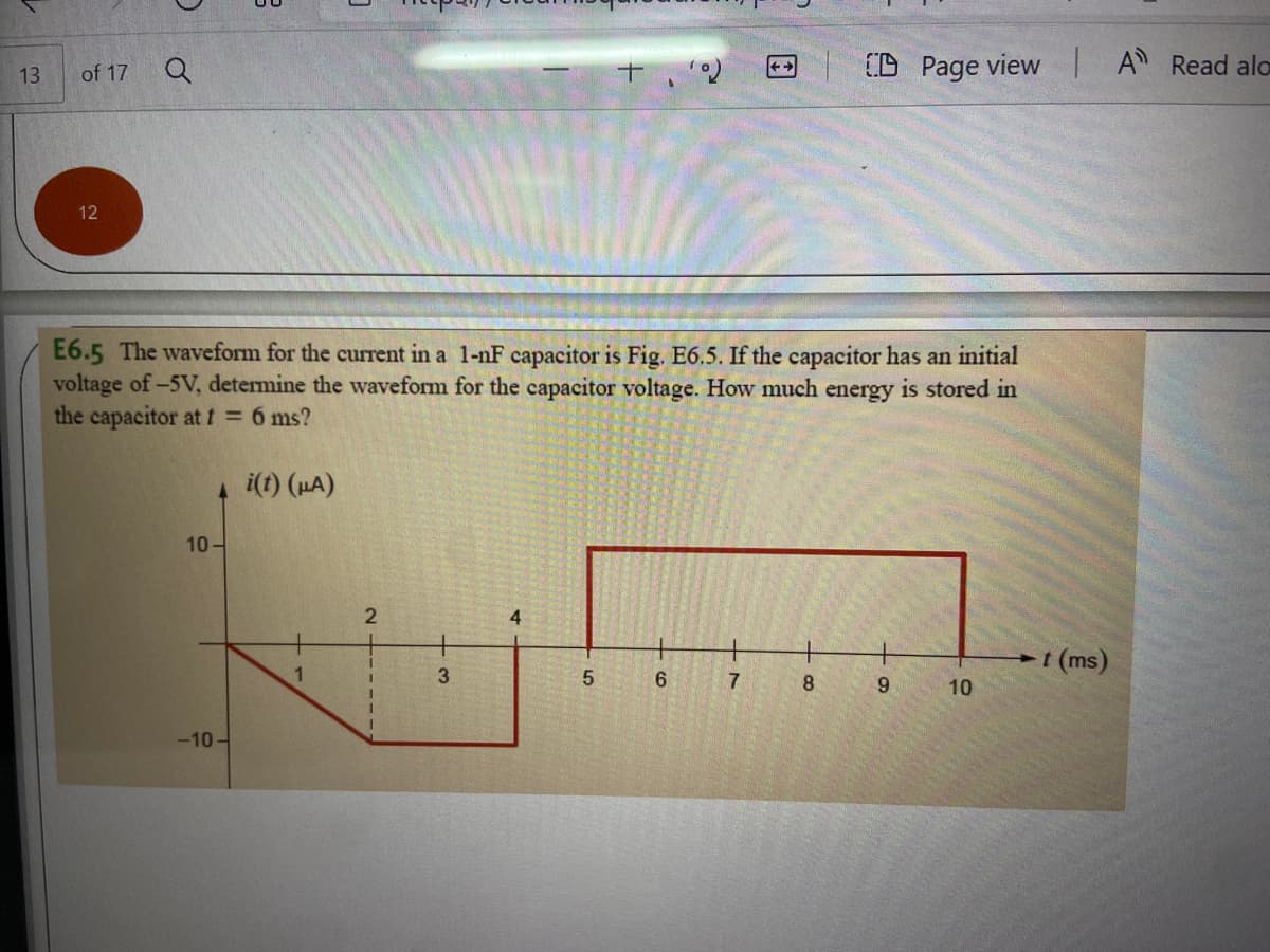 of 17
(D Page view |A Read alo
13
12
E6.5 The waveform for the current in a 1-nF capacitor is Fig. E6.5. If the capacitor has an initial
voltage of-5V, determine the waveform for the capacitor voltage. How much energy is stored in
the capacitor at t = 6 ms?
i(t) (HA)
10-
4
t (ms)
1
3.
6.
7
8
9.
10
-10-
