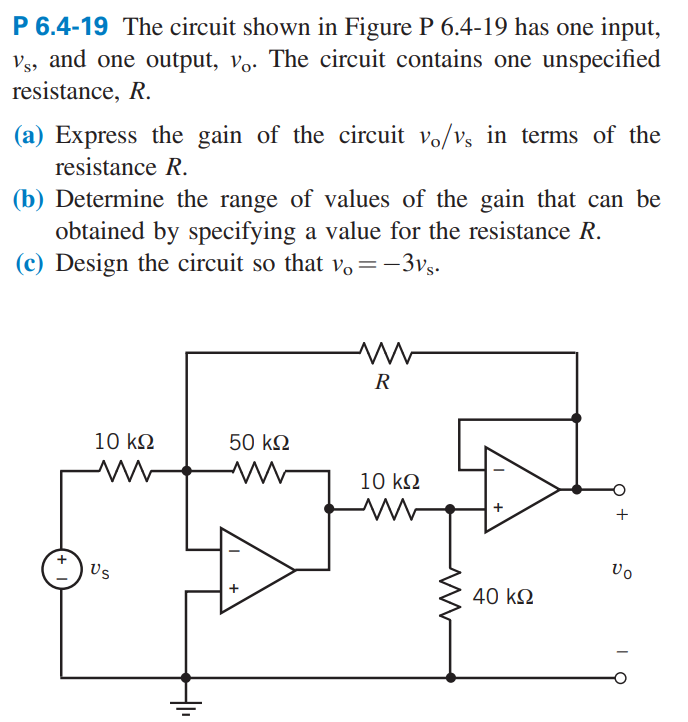 P 6.4-19 The circuit shown in Figure P 6.4-19 has one input,
Vs, and one output, vo. The circuit contains one unspecified
resistance, R.
(a) Express the gain of the circuit vo/v, in terms of the
resistance R.
(b) Determine the range of values of the gain that can be
obtained by specifying a value for the resistance R.
(c) Design the circuit so that vo= -3vs.
10 ΚΩ
M
Us
50 ΚΩ
www
R
10 kQ2
M
+
40 ΚΩ
O
+
Vo