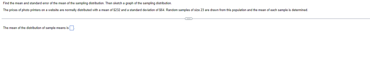 Find the mean and standard error of the mean of the sampling distribution. Then sketch a graph of the sampling distribution.
The prices of photo printers on a website are normally distributed with a mean of $232 and a standard deviation of $64. Random samples of size 23 are drawn from this population and the mean of each sample is determined.
The mean of the distribution of sample means is
-C