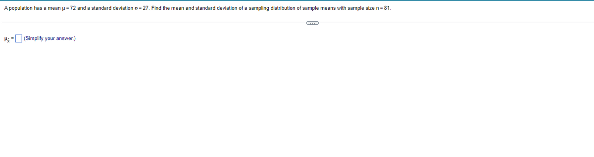 A population has a mean μ = 72 and standard deviation o=27. Find the mean and standard deviation of a sampling distribution of sample means with sample size n = 81.
H= (Simplify your answer.)
C