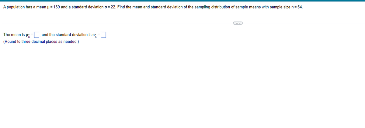 A population has a mean μ = 159 and a standard deviation o=22. Find the mean and standard deviation of the sampling distribution of sample means with sample size n = 54.
The mean is μ =, and the standard deviation is o
(Round to three decimal places as needed.)
C