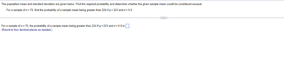 The population mean and standard deviation are given below. Find the required probability and determine whether the given sample mean would be considered unusual.
For a sample of n = 75, find the probability of a sample mean being greater than 224 if μ = 223 and o= 5.9.
For a sample of n = 75, the probability of a sample mean being greater than 224 if μ =223 and o = 5.9 is
(Round to four decimal places as needed.)