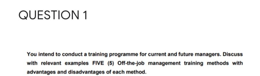 QUESTION 1
You intend to conduct a training programme for current and future managers. Discuss
with relevant examples FIVE (5) Off-the-job management training methods with
advantages and disadvantages of each method.
