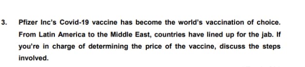 3. Pfizer Inc's Covid-19 vaccine has become the world's vaccination of choice.
From Latin America to the Middle East, countries have lined up for the jab. If
you're in charge of determining the price of the vaccine, discuss the steps
involved.
