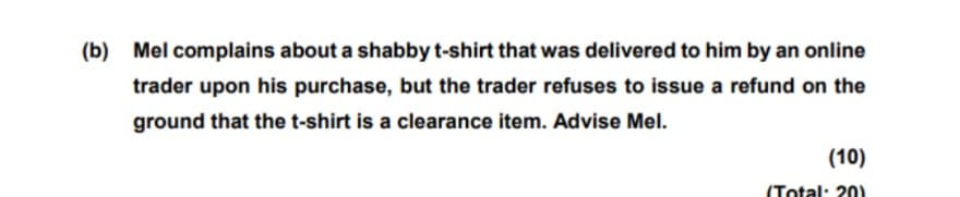 (b) Mel complains about a shabby t-shirt that was delivered to him by an online
trader upon his purchase, but the trader refuses to issue a refund on the
ground that the t-shirt is a clearance item. Advise Mel.
(10)
(Total: 20)

