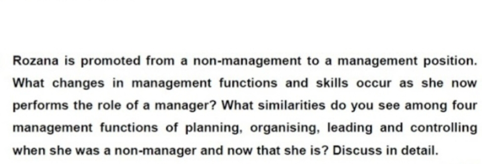 Rozana is promoted from a non-management to a management position.
What changes in management functions and skills occur as she now
performs the role of a manager? What similarities do you see among four
management functions of planning, organising, leading and controlling
when she was a non-manager and now that she is? Discuss in detail.
