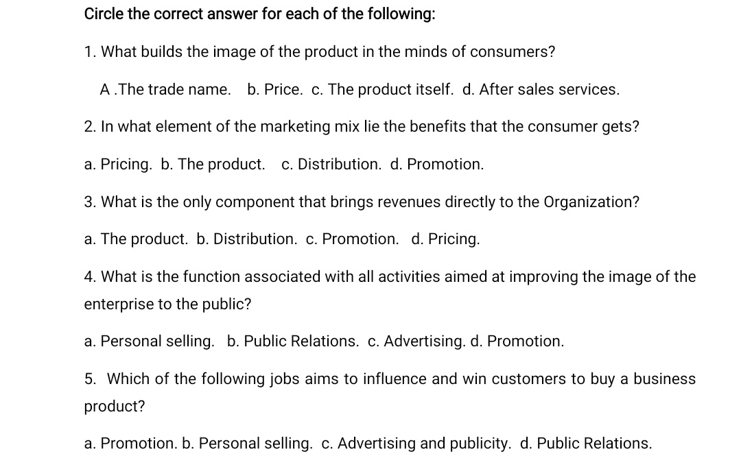 Circle the correct answer for each of the following:
1. What builds the image of the product in the minds of consumers?
A.The trade name.
b. Price.
The product itself. d. After sales services.
2. In what element of the marketing mix lie the benefits that the consumer gets?
a. Pricing. b. The product. c. Distribution. d. Promotion.
3. What is the only component that brings revenues directly to the Organization?
a. The product. b. Distribution. c. Promotion. d. Pricing.
4. What is the function associated with all activities aimed at improving the image of the
enterprise to the public?
a. Personal selling. b. Public Relations. c. Advertising. d. Promotion.
5. Which of the following jobs aims to influence and win customers to buy a business
product?
a. Promotion. b. Personal selling. c. Advertising and publicity. d. Public Relations.
