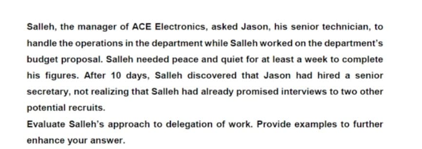 Salleh, the manager of ACE Electronics, asked Jason, his senior technician, to
handle the operations in the department while Salleh worked on the department's
budget proposal. Salleh needed peace and quiet for at least a week to complete
his figures. After 10 days, Salleh discovered that Jason had hired a senior
secretary, not realizing that Salleh had already promised interviews to two other
potential recruits.
Evaluate Salleh's approach to delegation of work. Provide examples to further
enhance your answer.
