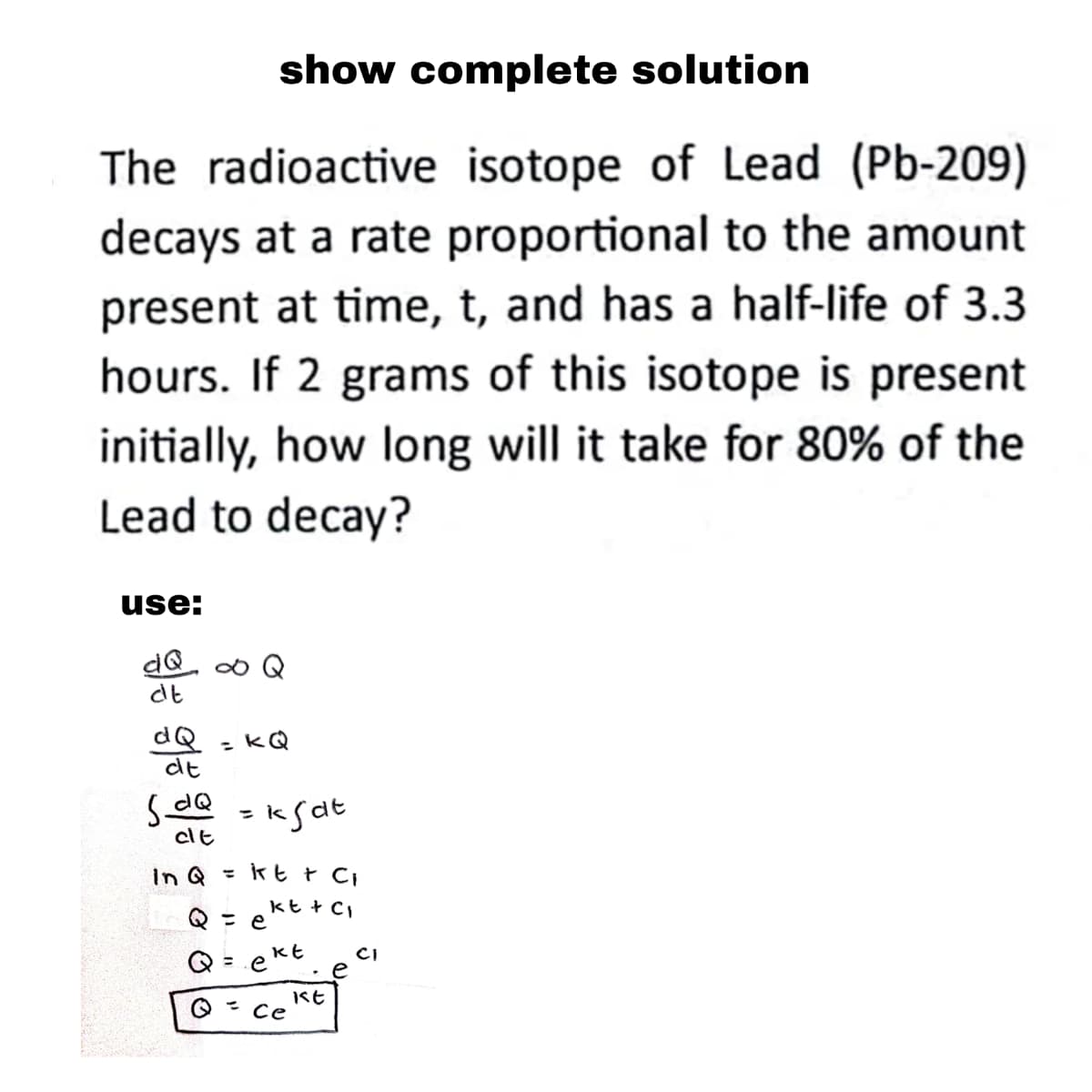 show complete solution
The radioactive isotope of Lead (Pb-209)
decays at a rate proportional to the amount
present at time, t, and has a half-life of 3.3
hours. If 2 grams of this isotope is present
initially, how long will it take for 80% of the
Lead to decay?
use:
dQ ∞ Q
dt
dQ
dt
= KQ
SdQ = kgat
cit
In Q = kt + C₁
Q = ekt +c₁
Q = ekt
Q = ce
kt
CI