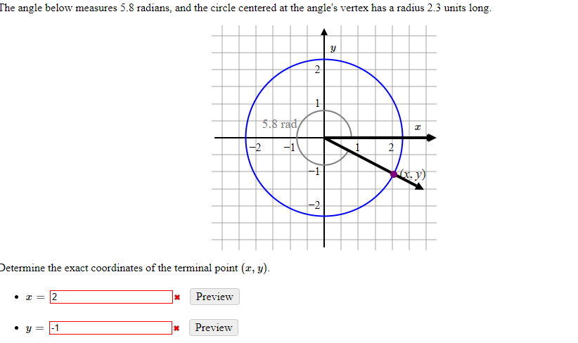 The angle below measures 5.8 radians, and the circle centered at the angle's vertex has a radius 2.3 units long.
5.8 rad/
-2
-1
2
-1
-2
Determine the exact coordinates of the terminal point (x, y).
2
Preview
• y = |-1
Preview
2.
||
