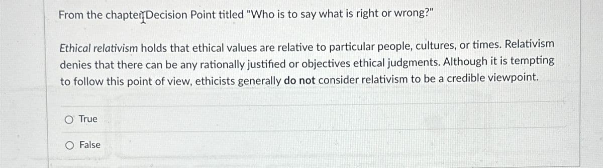 From the chapter Decision Point titled "Who is to say what is right or wrong?"
Ethical relativism holds that ethical values are relative to particular people, cultures, or times. Relativism
denies that there can be any rationally justified or objectives ethical judgments. Although it is tempting
to follow this point of view, ethicists generally do not consider relativism to be a credible viewpoint.
O True
False