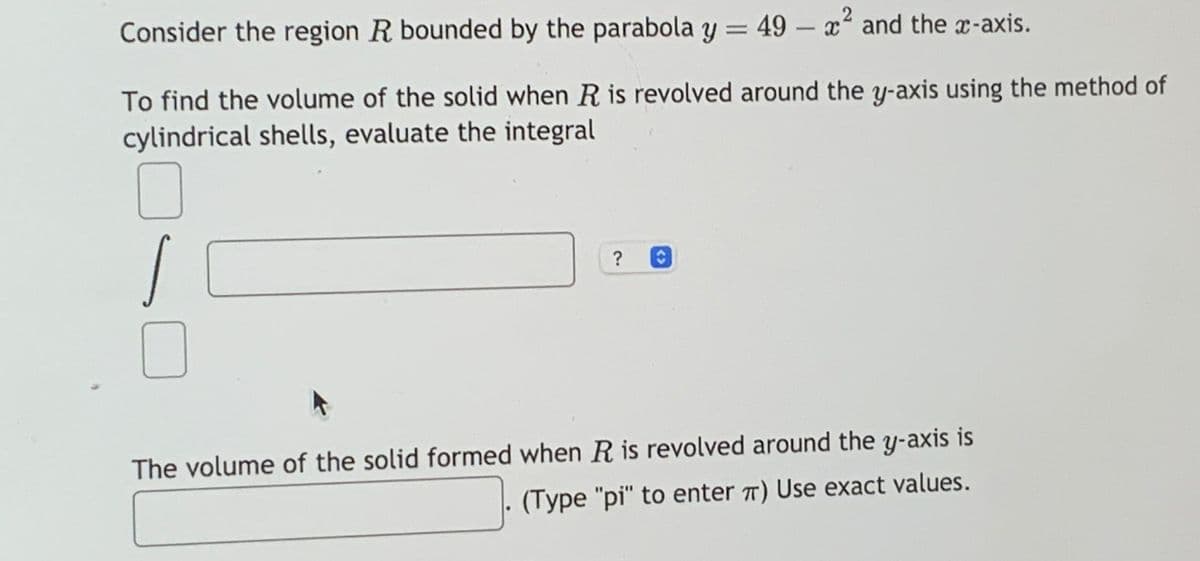 Consider the region R bounded by the parabola y = 49 - x² and the x-axis.
To find the volume of the solid when R is revolved around the y-axis using the method of
cylindrical shells, evaluate the integral
?
The volume of the solid formed when R is revolved around the y-axis is
(Type "pi" to enter π) Use exact values.