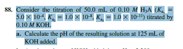 88. Consider the titration of 50.0 mL of 0.10 M H,A (K,
5.0x 104, K. = 1.0× 10*, K, = 1.0 × 10-1) titrated by
0.10 M KOH.
a. Calculate the pH of the resulting solution at 125 mL of
KOH added.

