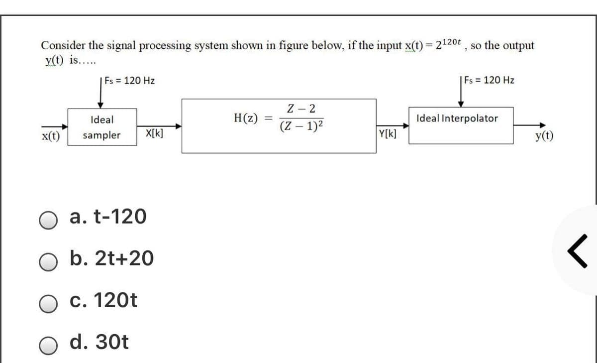 Consider the signal processing system shown in figure below, if the input x(t) = 2120t , so the output
y(t) is...
Fs 120 Hz
Fs = 120 Hz
Z - 2
Ideal
H(z)
Ideal Interpolator
(Z – 1)2
x(t)
sampler
X[k]
Y[k]
y(t)
a. t-120
b. 2t+20
c. 120t
d. 30t
