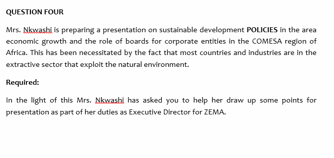 QUESTION FOUR
Mrs. Nkwashi is preparing a presentation on sustainable development POLICIES in the area
economic growth and the role of boards for corporate entities in the COMESA region of
Africa. This has been necessitated by the fact that most countries and industries are in the
extractive sector that exploit the natural environment.
Required:
In the light of this Mrs. Nkwasbi has asked you to help her draw up some points for
presentation as part of her duties as Executive Director for ZEMA.