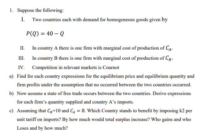 1. Suppose the following:
I.
Two countries each with demand for homogeneous goods given by
P(Q) = 40 - Q
In country A there is one firm with marginal cost of production of CA.
III.
In country B there is one firm with marginal cost of production of CB.
Competition in relevant markets is Cournot
IV.
a) Find for each country expressions for the equilibrium price and equilibrium quantity and
firm profits under the assumption that no occurred between the two countries occurred.
b) Now assume a state of free trade occurs between the two countries. Derive expressions
for each firm's quantity supplied and country A's imports.
c) Assuming that CB=10 and C₁ = 8. Which Country stands to benefit by imposing k2 per
unit tariff on imports? By how much would total surplus increase? Who gains and who
Loses and by how much?
II.