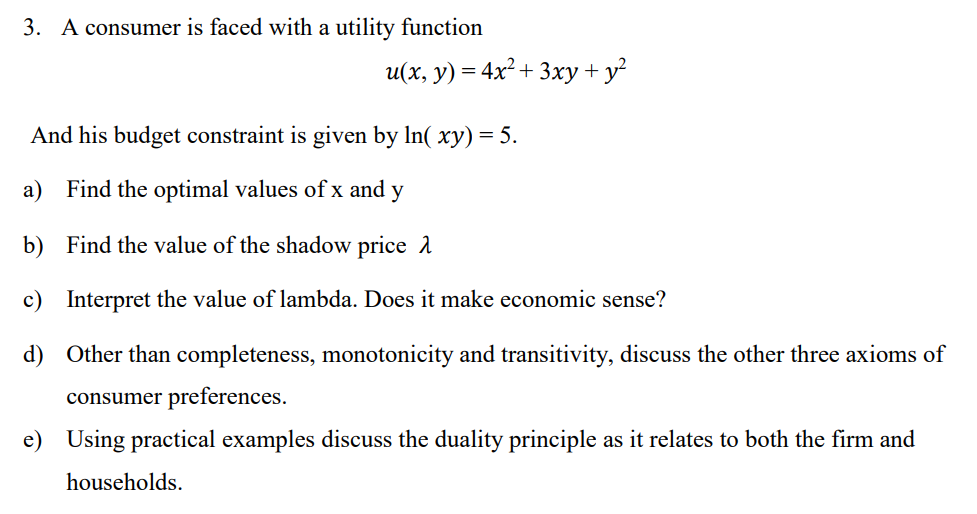 3. A consumer is faced with a utility function
u(x, y) = 4x² + 3xy + y²
And his budget constraint is given by ln( xy) = 5.
a) Find the optimal values of x and y
b)
Find the value of the shadow price
c) Interpret the value of lambda. Does it make economic sense?
d)
Other than completeness, monotonicity and transitivity, discuss the other three axioms of
consumer preferences.
e) Using practical examples discuss the duality principle as it relates to both the firm and
households.