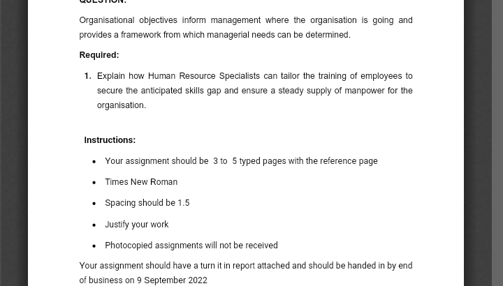 Organisational objectives inform management where the organisation is going and
provides a framework from which managerial needs can be determined.
Required:
1. Explain how Human Resource Specialists can tailor the training of employees to
secure the anticipated skills gap and ensure a steady supply of manpower for the
organisation.
Instructions:
• Your assignment should be 3 to 5 typed pages with the reference page
• Times New Roman
•
• Justify your work
• Photocopied assignments will not be received
Your assignment should have a turn it in report attached and should be handed in by end
of business on 9 September 2022
Spacing should be 1.5