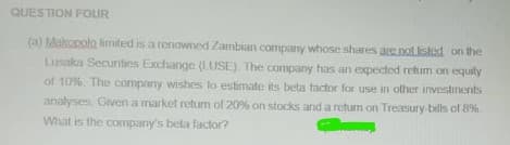 QUESTION FOUR
(a) Makopola limited is a renowned Zambian company whose shares are not listed on the
Lusaka Securities Exchange (LUSE). The company has an expected retum on equity
of 10%. The company wishes to estimate its beta factor for use in other investments
analyses. Given a market retum of 20% on stocks and a return on Treasury bills of 8%.
What is the company's beta factor?