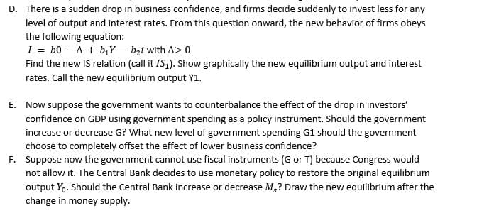 D. There is a sudden drop in business confidence, and firms decide suddenly to invest less for any
level of output and interest rates. From this question onward, the new behavior of firms obeys
the following equation:
I = b0 A + b₁Y - b₂i with A> 0
Find the new IS relation (call it IS₁). Show graphically the new equilibrium output and interest
rates. Call the new equilibrium output Y1.
E. Now suppose the government wants to counterbalance the effect of the drop in investors'
confidence on GDP using government spending as a policy instrument. Should the government
increase or decrease G? What new level of government spending G1 should the government
choose to completely offset the effect of lower business confidence?
F. Suppose now the government cannot use fiscal instruments (G or T) because Congress would
not allow it. The Central Bank decides to use monetary policy to restore the original equilibrium
output Yo. Should the Central Bank increase or decrease M,? Draw the new equilibrium after the
change in money supply.