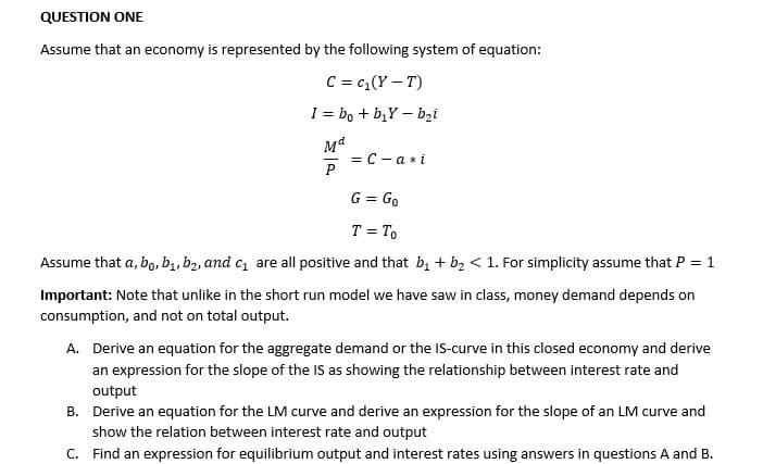 QUESTION ONE
Assume that an economy is represented by the following system of equation:
C = C₁(Y-T)
I = bo + b₂Yb₂i
Ma
P
= C-a *i
G = Go
T = To
Assume that a, bo, b₁,b₂, and c₁ are all positive and that b₁ + b₂ < 1. For simplicity assume that P = 1
Important: Note that unlike in the short run model we have saw in class, money demand depends on
consumption, and not on total output.
A. Derive an equation for the aggregate demand or the IS-curve in this closed economy and derive
an expression for the slope of the IS as showing the relationship between interest rate and
output
B. Derive an equation for the LM curve and derive an expression for the slope of an LM curve and
show the relation between interest rate and output
C. Find an expression for equilibrium output and interest rates using answers in questions A and B.