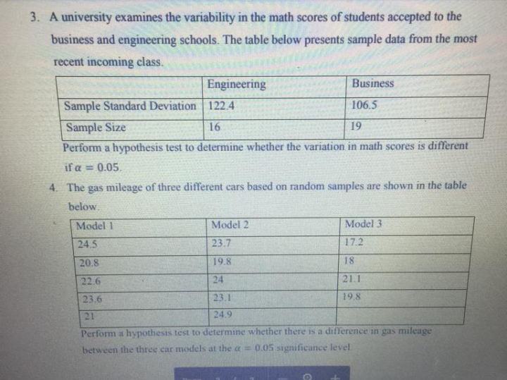 3. A university examines the variability in the math scores of students accepted to the
business and engineering schools. The table below presents sample data from the most
recent incoming class.
Engineering
Business
Sample Standard Deviation 122.4
106.5
Sample Size
16
19
Perform a hypothesis test to determine whether the variation in math scores is different
if a = 0.05.
4. The gas mileage of three different cars based on random samples are shown in the table
below.
Model 3
17.2
18
21.1
19.8
Model 11
Model 2
24.5
23.7
20.8
19.8
22.6
24
23.6
23.1
21
24.9
Perform a hypothesis test to determine whether there is a difference in gas mileage
between the three car models at the a= 0.05 significance level.