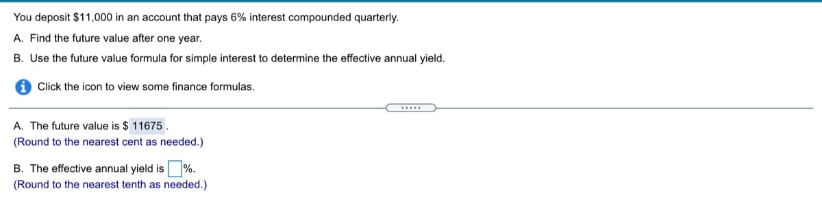 You deposit $11,000 in an account that pays 6% interest compounded quarterly.
A. Find the future value after one year.
B. Use the future value formula for simple interest to determine the effective annual yield.
Click the icon to view some finance formulas.
.....
A. The future value is $ 11675.
(Round to the nearest cent as needed.)
B. The effective annual yield is %.
(Round to the nearest tenth as needed.)
