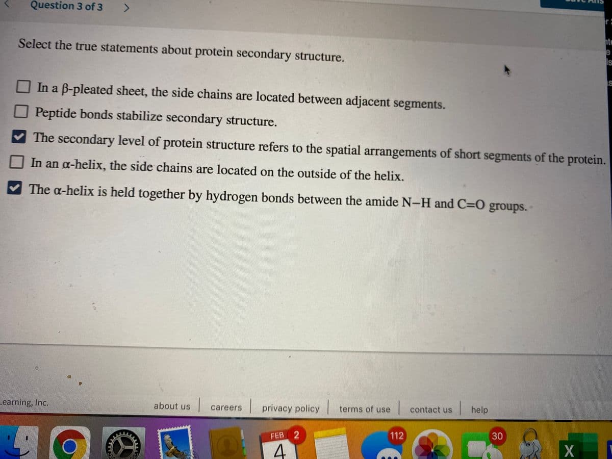 Question 3 of 3 >
r:
te
e
Select the true statements about protein secondary structure.
IS
IS
In a B-pleated sheet, the side chains are located between adjacent segments.
Peptide bonds stabilize secondary structure.
The secondary level of protein structure refers to the spatial arrangements of short segments of the protein.
In an a-helix, the side chains are located on the outside of the helix.
The a-helix is held together by hydrogen bonds between the amide N-H and C=0 groups.
earning, Inc.
privacy policy
terms of use
contact us
help
about us
careers
112
30
FEB 2
4.
