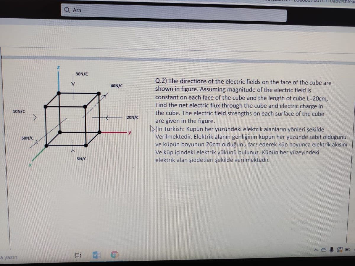 thread
Ara
30N/C
Q.2) The directions of the electric fields on the face of the cube are
shown in figure. Assuming magnitude of the electric field is
constant on each face of the cube and the length of cube L=20cm,
Find the net electric flux through the cube and electric charge in
the cube. The electric field strengths on each surface of the cube
are given in the figure.
(In Turkish: Küpün her yüzündeki elektrik alanların yönleri şekilde
Verilmektedir. Elektrik alanın genliğinin küpün her yüzünde sabit olduğunu
ve küpün boyunun 20cm olduğunu farz ederek küp boyunca elektrik akısını
Ve küp içindeki elektrik yükünü bulunuz. Küpün her yüzeyindeki
elektrik alan şiddetleri şekilde verilmektedir.
40N/C
10N/C
20N/C
SON/C
SN/C
W
a yazın
