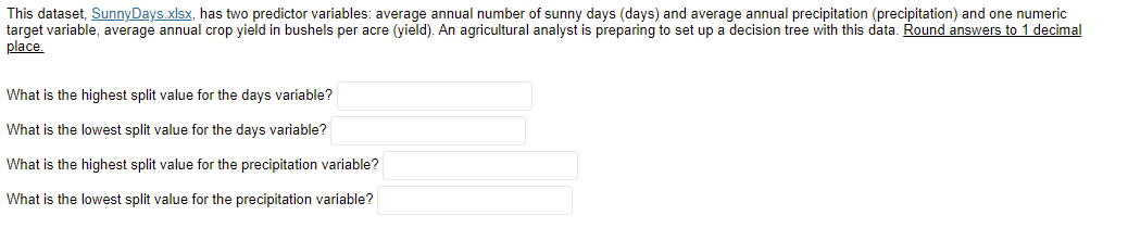 This dataset, SunnyDays.xlsx, has two predictor variables: average annual number of sunny days (days) and average annual precipitation (precipitation) and one numeric
target variable, average annual crop yield in bushels per acre (yield). An agricultural analyst is preparing to set up a decision tree with this data. Round answers to 1 decimal
place.
What is the highest split value for the days variable?
What is the lowest split value for the days variable?
What is the highest split value for the precipitation variable?
What is the lowest split value for the precipitation variable?
