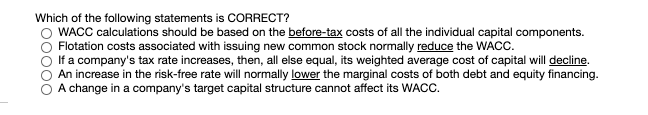 Which of the following statements is CORRECT?
WACC calculations should be based on the before-tax costs of all the individual capital components.
Flotation costs associated with issuing new common stock normally reduce the WACC.
If a company's tax rate increases, then, all else equal, its weighted average cost of capital will decline.
An increase in the risk-free rate will normally lower the marginal costs of both debt and equity financing.
O A change in a company's target capital structure cannot affect its WACC.
00000
