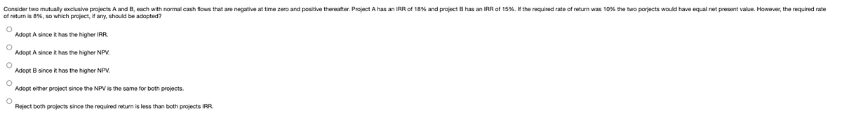 Consider two mutually exclusive projects A and B, each with normal cash flows that are negative at time zero and positive thereafter. Project A has an IRR of 18% and project B has an IRR of 15%. If the required rate of return was 10% the two porjects would have equal net present value. However, the required rate
of return is 8%, so which project, if any, should be adopted?
Adopt A since it has the higher IRR.
Adopt A since it has the higher NPV.
Adopt B since it has the higher NPV.
Adopt either project since the NPV is the same for both projects.
Reject both projects since the required return is less than both projects IRR.
