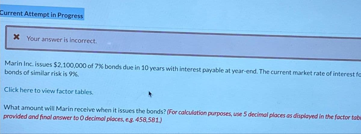 Current Attempt in Progress
× Your answer is incorrect.
Marin Inc. issues $2,100,000 of 7% bonds due in 10 years with interest payable at year-end. The current market rate of interest fa
bonds of similar risk is 9%.
Click here to view factor tables.
What amount will Marin receive when it issues the bonds? (For calculation purposes, use 5 decimal places as displayed in the factor tabl
provided and final answer to O decimal places, e.g. 458,581.)