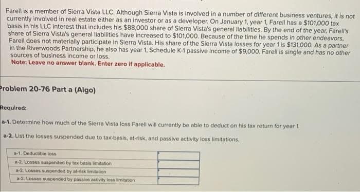 Farell is a member of Sierra Vista LLC. Although Sierra Vista is involved in a number of different business ventures, it is not
currently involved in real estate either as an investor or as a developer. On January 1, year 1, Farell has a $101,000 tax
basis in his LLC interest that includes his $88,000 share of Sierra Vista's general liabilities. By the end of the year, Farell's
share of Sierra Vista's general liabilities have increased to $101,000. Because of the time he spends in other endeavors,
Farell does not materially participate in Sierra Vista. His share of the Sierra Vista losses for year 1 is $131,000. As a partner
in the Riverwoods Partnership, he also has year 1, Schedule K-1 passive income of $9,000. Farell is single and has no other
sources of business income or loss.
Note: Leave no answer blank. Enter zero if applicable.
Problem 20-76 Part a (Algo)
Required:
a-1. Determine how much of the Sierra Vista loss Farell will currently be able to deduct on his tax return for year 1.
a-2. List the losses suspended due to tax-basis, at-risk, and passive activity loss limitations.
a-1. Deductible loss
a-2. Losses suspended by tax basis limitation
a-2. Losses suspended by at-risk limitation
a-2. Losses suspended by passive activity loss limitation