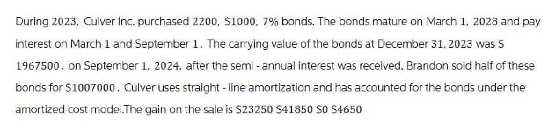 During 2023, Culver Inc. purchased 2200, $1000, 7% bonds. The bonds mature on March 1, 2028 and pay
interest on March 1 and September 1. The carrying value of the bonds at December 31, 2023 was S
1967500. on September 1, 2024, after the semi-annual interest was received, Brandon sold half of these
bonds for $1007000. Culver uses straight-line amortization and has accounted for the bonds under the
amortized cost mode.The gain on the sale is $23250 $41850 $0 $4650