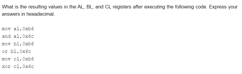 What is the resulting values in the AL, BL, and CL registers after executing the following code. Express your
answers in hexadecimal.
mov al, 0xb6
and al,0x6c
mov bl,0xb6
or bl,0x6c
mov cl,0xb6
хor cl,0хбс

