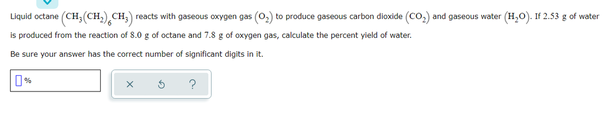 Liquid octane (CH,(CH,) CH, reacts with gaseous oxygen gas (0,) to produce gaseous carbon dioxide (CO,) and gaseous water (H,O). If 2.53 g of water
is produced from the reaction of 8.0 g of octane and 7.8 g of oxygen gas, calculate the percent yield of water.
Be sure your answer has the correct number of significant digits in it.
O %
