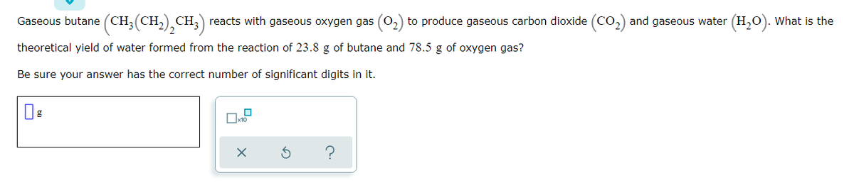 Gaseous butane (CH;(CH,) CH,) reacts with gaseous oxygen gas (O,) to produce gaseous carbon dioxide (Co,) and gaseous water (H,O). What is the
CO.
theoretical yield of water formed from the reaction of 23.8 g of butane and 78.5 g of oxygen gas?
Be sure your answer has the correct number of significant digits in it.
